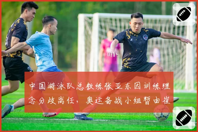 中国游泳队总教练张亚东因训练理念分歧离任,奥运备战小组暂由崔登荣接管