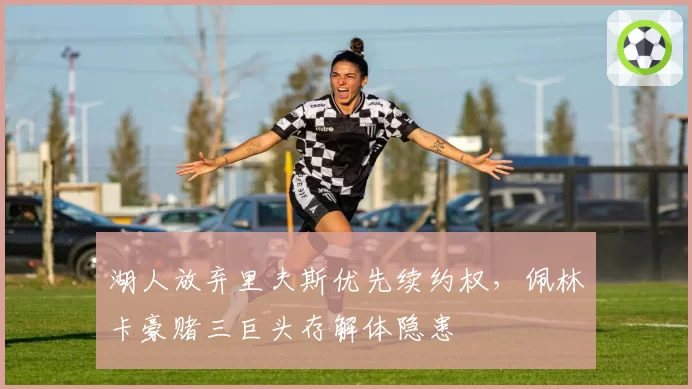 湖人放弃里夫斯优先续约权，佩林卡豪赌三巨头存解体隐患
