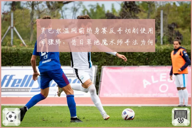 贾巴尔温网前热身赛反手切削使用率骤降,昔日草地魔术师手法为何退化?