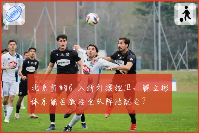 北京首钢引入新外援控卫,解立彬体系能否激活全队阵地配合?