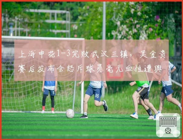 上海申花1-3完败武汉三镇，吴金贵赛后发布会怒斥球员毫无血性遭舆论反噬