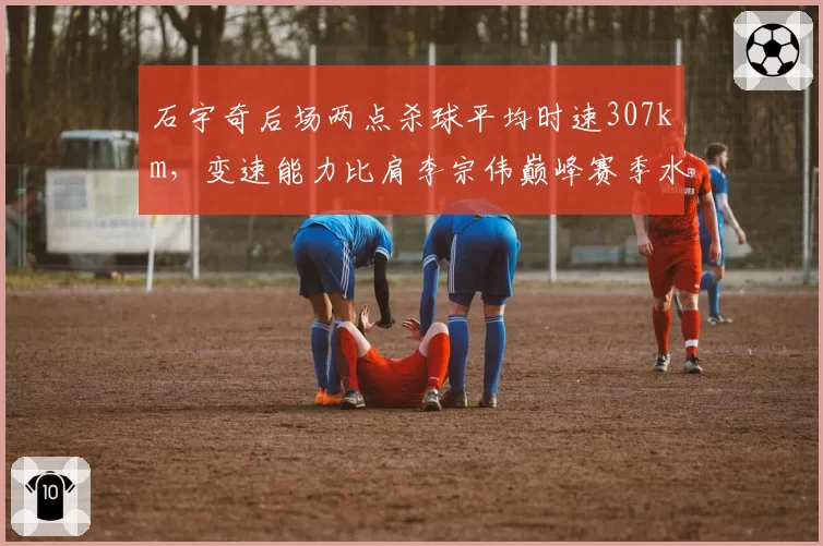 石宇奇后场两点杀球平均时速307km，变速能力比肩李宗伟巅峰赛季水平