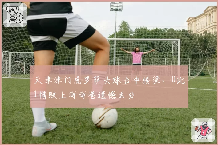 天津津门虎罗萨头球击中横梁，0比1惜败上海海港遗憾丢分
