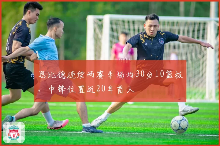 恩比德连续两赛季场均30分10篮板，中锋位置近20年首人