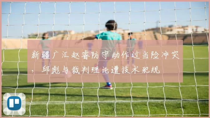 新疆广汇赵睿防守动作过当险冲突，邱彪与裁判理论遭技术犯规