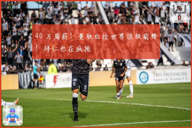 40 万周薪！曼联白捡世界顶级前锋！拜仁也在疯抢