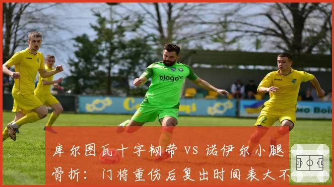 库尔图瓦十字韧带 vs 诺伊尔小腿骨折：门将重伤后复出时间表大不同