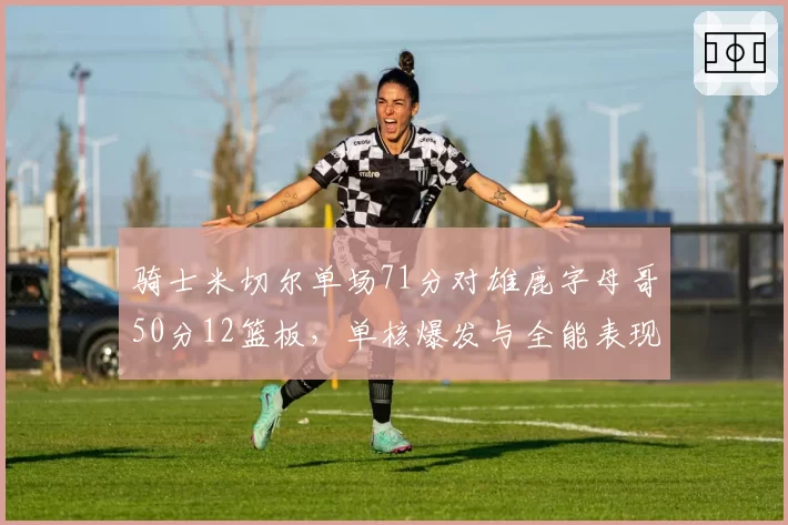 骑士米切尔单场71分对雄鹿字母哥50分12篮板，单核爆发与全能表现各自拖拽球队