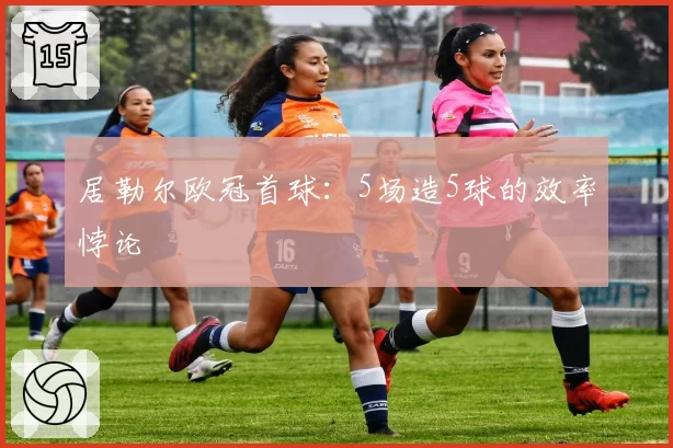 居勒尔欧冠首球:5场造5球的效率悖论