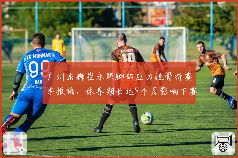 广州龙狮崔永熙脚部应力性骨折赛季报销，休养期长达9个月影响下赛季备战