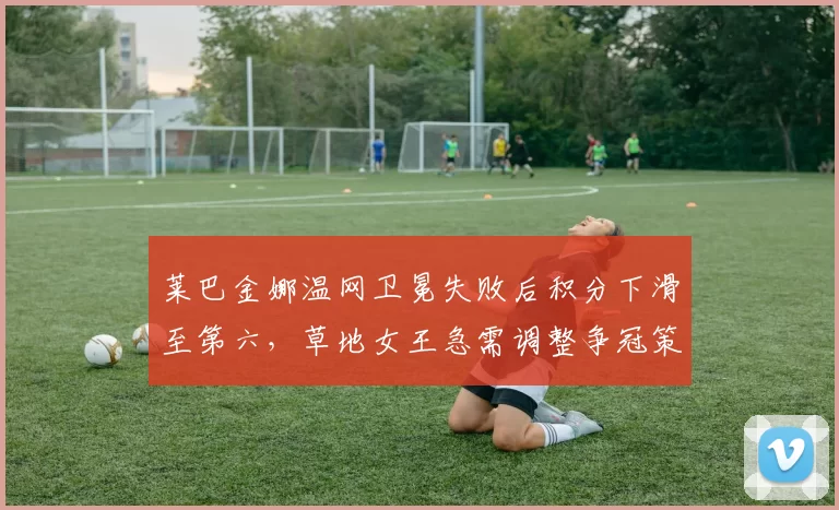 莱巴金娜温网卫冕失败后积分下滑至第六,草地女王急需调整争冠策略
