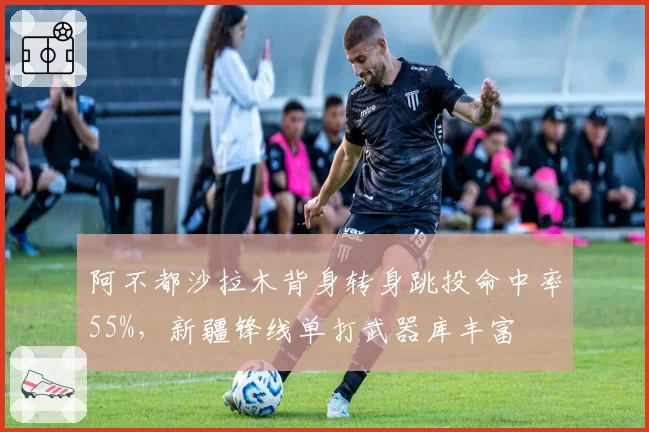 阿不都沙拉木背身转身跳投命中率55%,新疆锋线单打武器库丰富