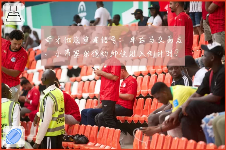 奇才彻底重建信号:库兹马交易后,小昂塞尔德的帅位进入倒计时?