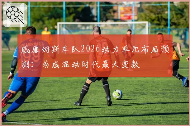 威廉姆斯车队2026动力单元布局预测:或成混动时代最大变数