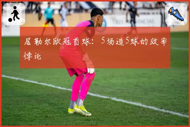 居勒尔欧冠首球:5场造5球的效率悖论