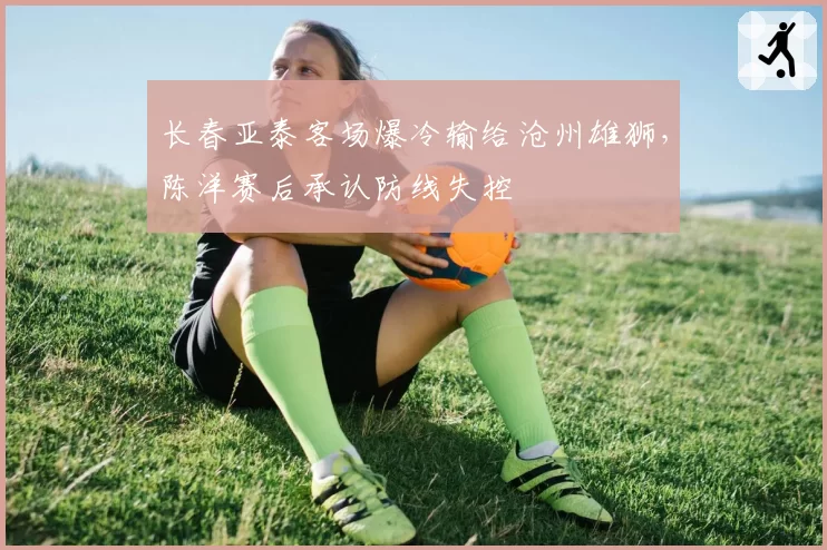 长春亚泰客场爆冷输给沧州雄狮，陈洋赛后承认防线失控