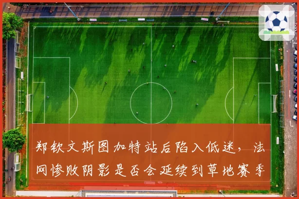 郑钦文斯图加特站后陷入低迷,法网惨败阴影是否会延续到草地赛季?