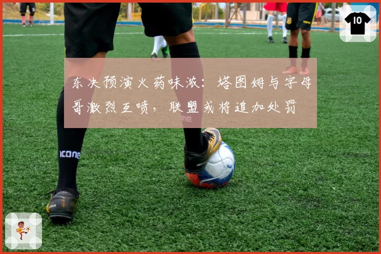 东决预演火药味浓：塔图姆与字母哥激烈互喷，联盟或将追加处罚