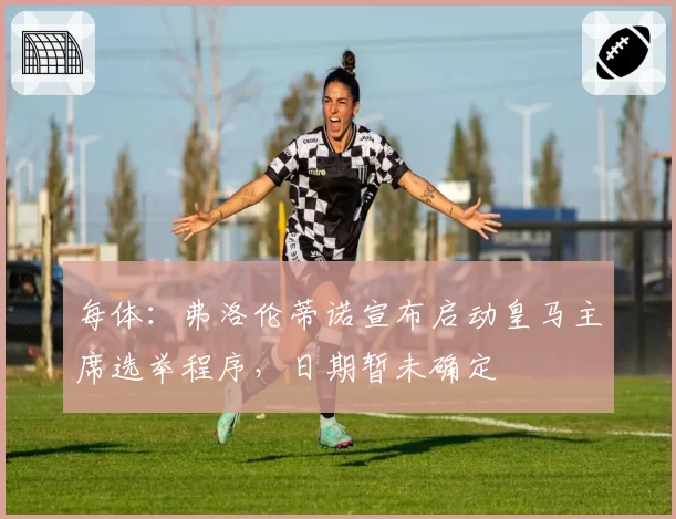 每体：弗洛伦蒂诺宣布启动皇马主席选举程序，日期暂未确定