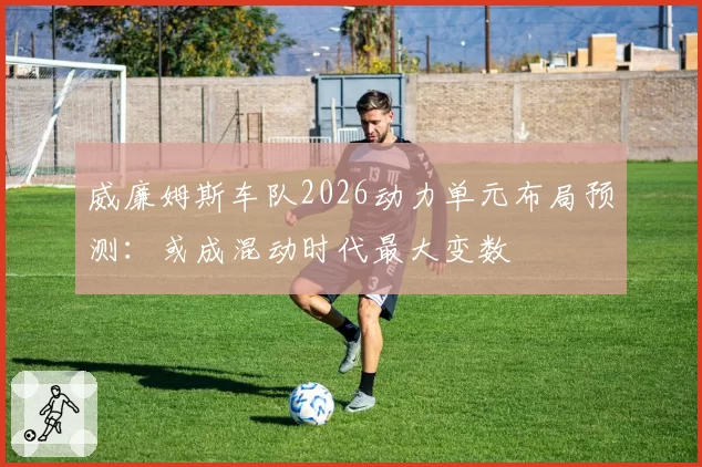 威廉姆斯车队2026动力单元布局预测:或成混动时代最大变数