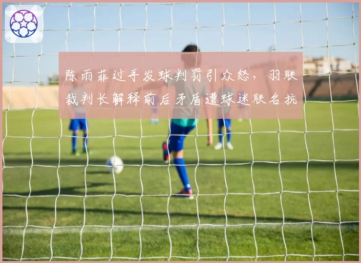 陈雨菲过手发球判罚引众怒，羽联裁判长解释前后矛盾遭球迷联名抗议