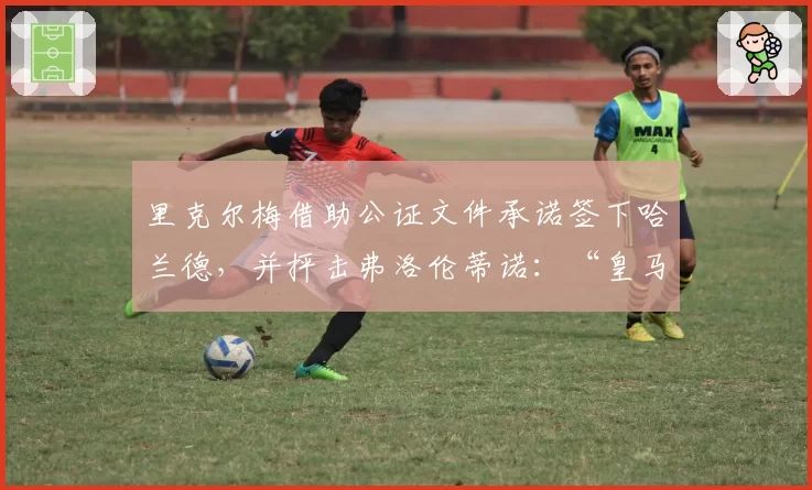 里克尔梅借助公证文件承诺签下哈兰德，并抨击弗洛伦蒂诺：“皇马不出售”