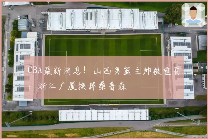 CBA最新消息！山西男篮主帅被重罚，浙江广厦换掉桑普森