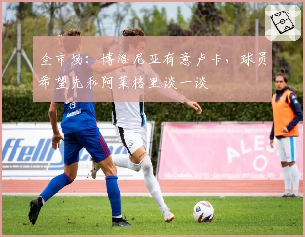 全市场:博洛尼亚有意卢卡,球员希望先和阿莱格里谈一谈