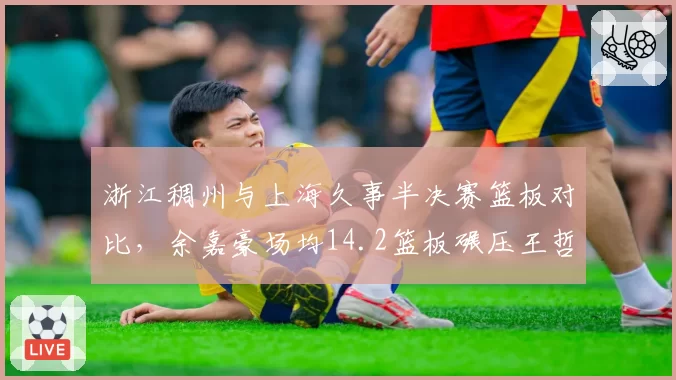 浙江稠州与上海久事半决赛篮板对比，余嘉豪场均14.2篮板碾压王哲林8.7篮板