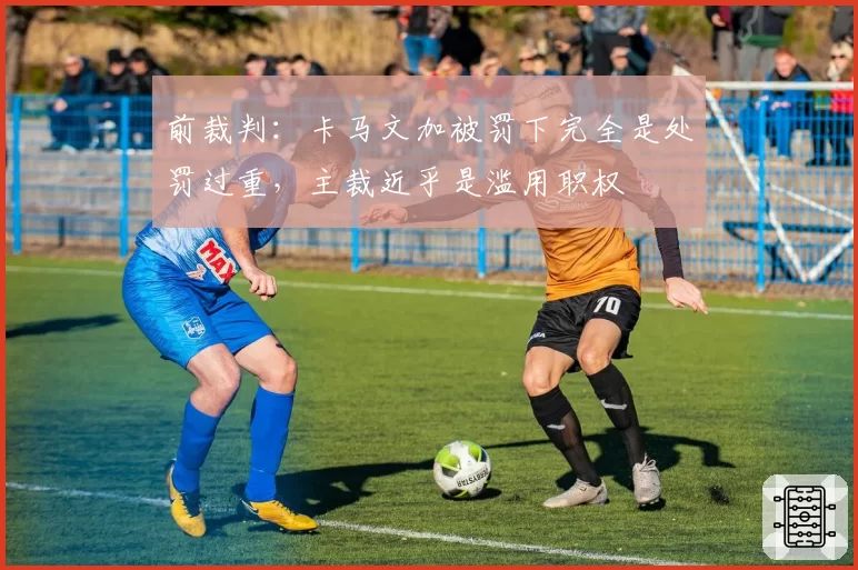 前裁判：卡马文加被罚下完全是处罚过重，主裁近乎是滥用职权