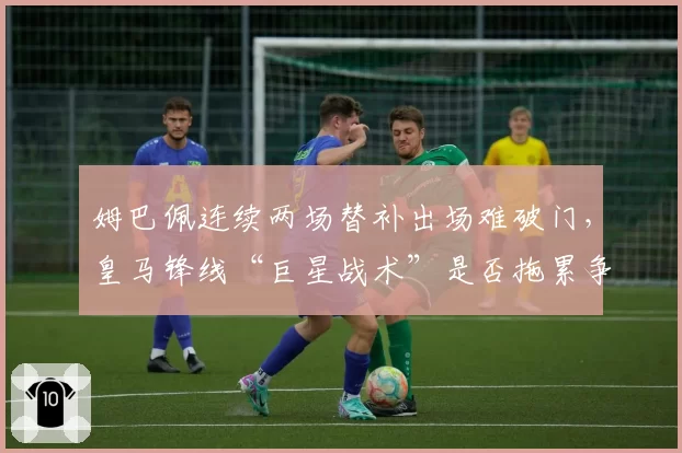 姆巴佩连续两场替补出场难破门，皇马锋线“巨星战术”是否拖累争冠节奏