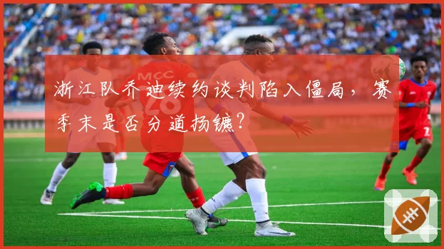 浙江队乔迪续约谈判陷入僵局,赛季末是否分道扬镳?