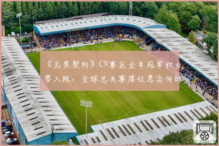 《无畏契约》CN赛区全年冠军积分零入账，全球总决赛席位悬念何时破解？