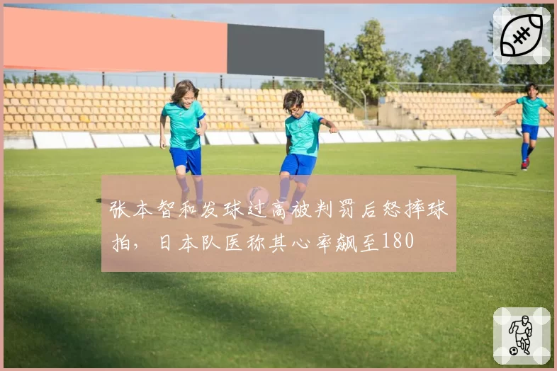 张本智和发球过高被判罚后怒摔球拍,日本队医称其心率飙至180