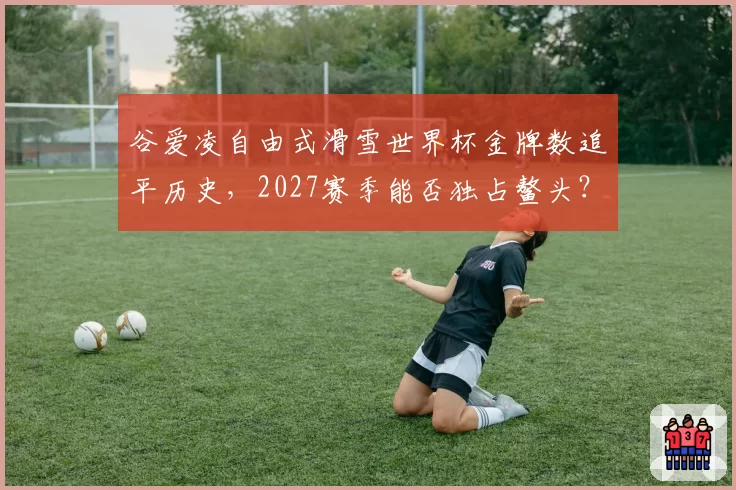 谷爱凌自由式滑雪世界杯金牌数追平历史,2027赛季能否独占鳌头?