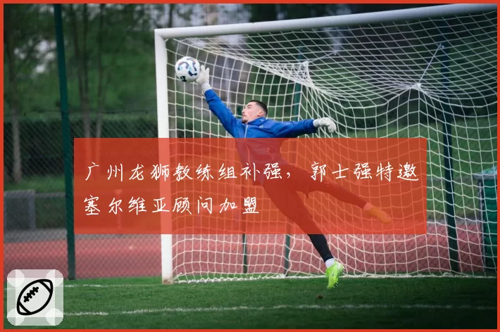广州龙狮教练组补强,郭士强特邀塞尔维亚顾问加盟