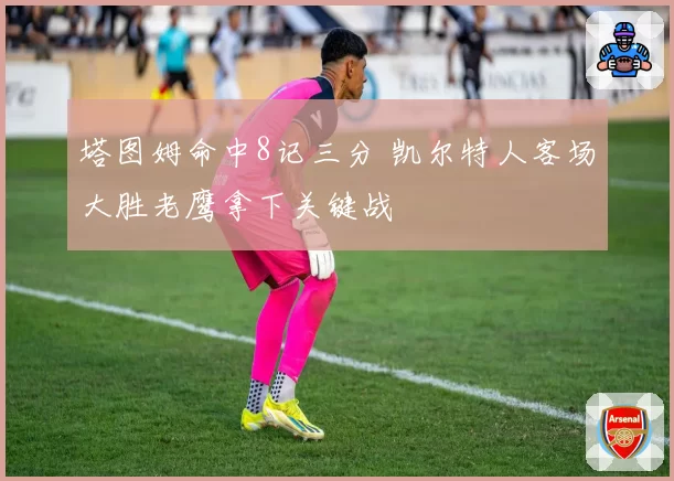 塔图姆命中8记三分 凯尔特人客场大胜老鹰拿下关键战