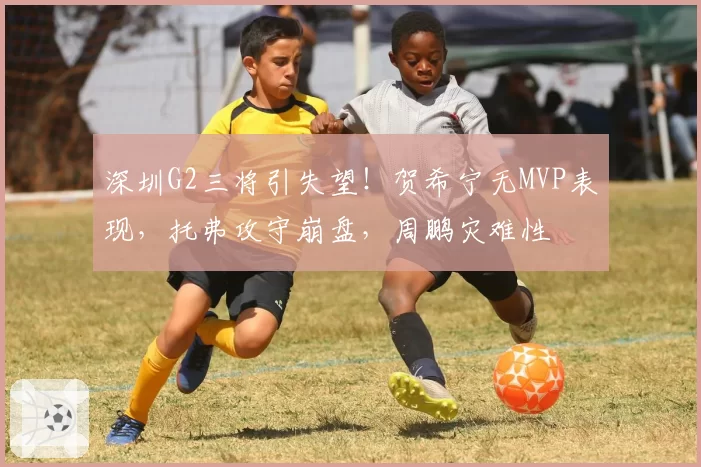 深圳G2三将引失望！贺希宁无MVP表现，托弗攻守崩盘，周鹏灾难性