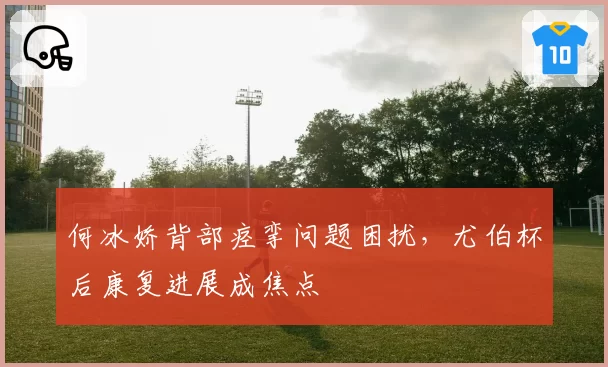 何冰娇背部痉挛问题困扰，尤伯杯后康复进展成焦点