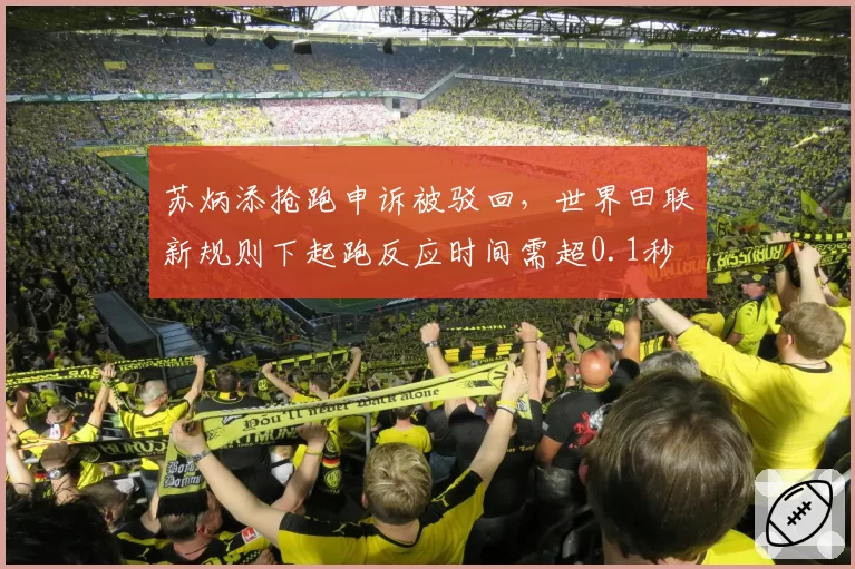 苏炳添抢跑申诉被驳回，世界田联新规则下起跑反应时间需超0.1秒