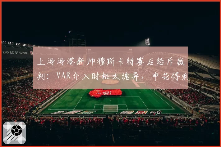 上海海港新帅穆斯卡特赛后怒斥裁判：VAR介入时机太诡异，申花得利太明显