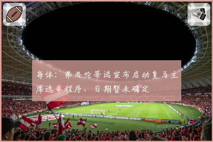 每体：弗洛伦蒂诺宣布启动皇马主席选举程序，日期暂未确定