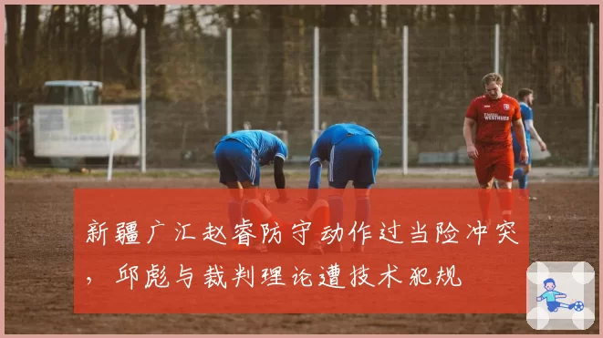 新疆广汇赵睿防守动作过当险冲突，邱彪与裁判理论遭技术犯规
