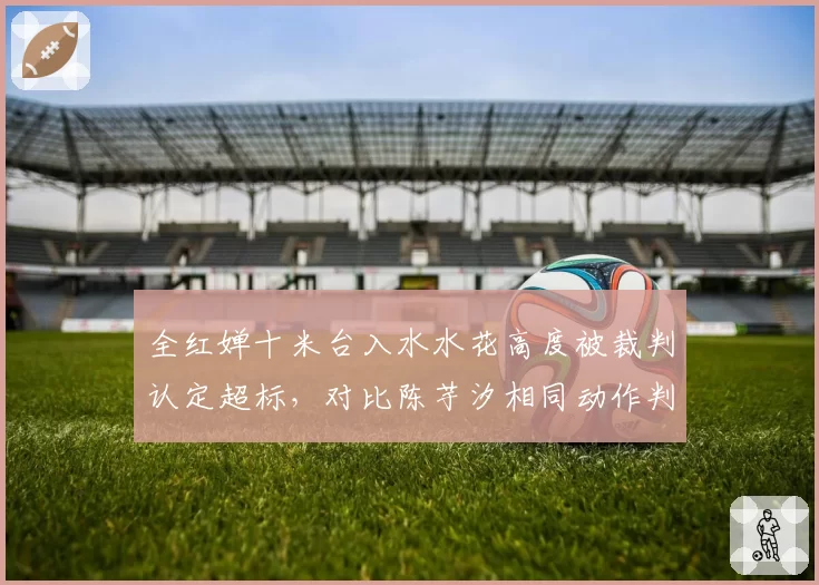 全红婵十米台入水水花高度被裁判认定超标，对比陈芋汐相同动作判罚差异