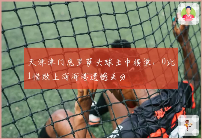天津津门虎罗萨头球击中横梁，0比1惜败上海海港遗憾丢分