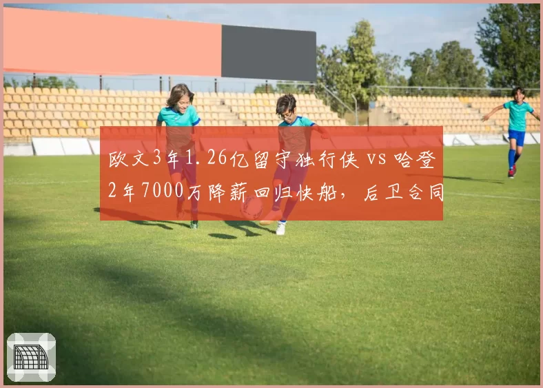 欧文3年1.26亿留守独行侠 vs 哈登2年7000万降薪回归快船,后卫合同溢价率差异分析