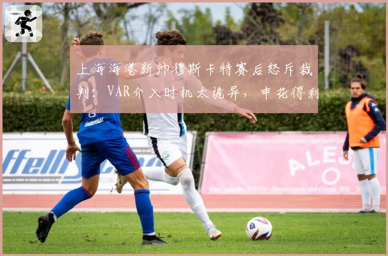 上海海港新帅穆斯卡特赛后怒斥裁判:VAR介入时机太诡异,申花得利太明显