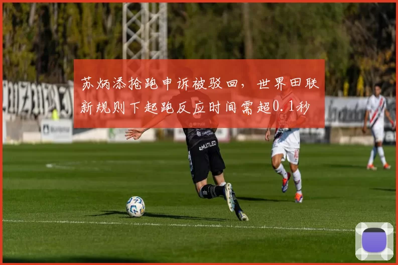 苏炳添抢跑申诉被驳回，世界田联新规则下起跑反应时间需超0.1秒