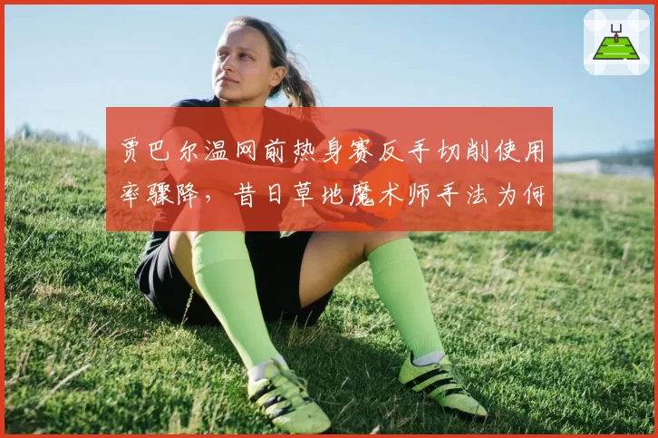 贾巴尔温网前热身赛反手切削使用率骤降，昔日草地魔术师手法为何退化？