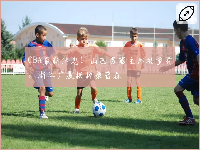 CBA最新消息！山西男篮主帅被重罚，浙江广厦换掉桑普森